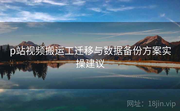 p站视频搬运工迁移与数据备份方案实操建议 p站视频搬运工迁移与数据备份方案实操建议