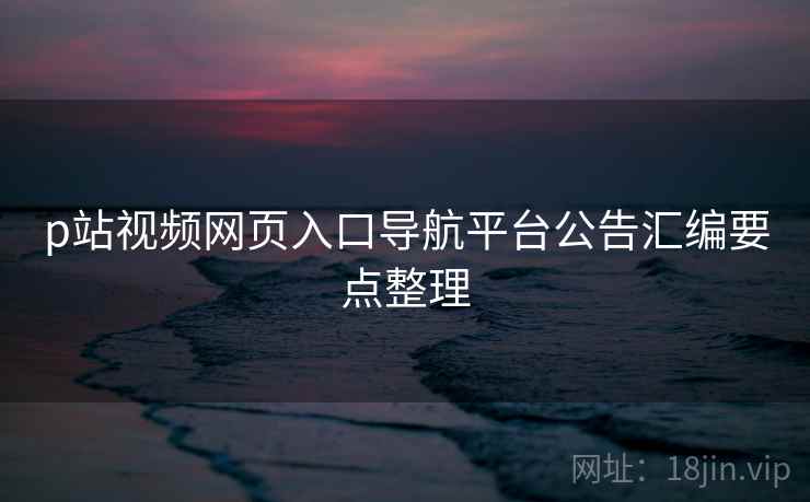 p站视频网页入口导航平台公告汇编要点整理